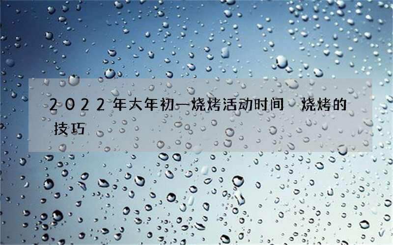 2022年大年初一烧烤活动时间 烧烤的技巧
